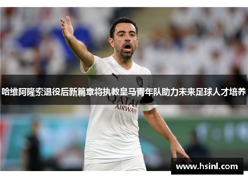 哈维阿隆索退役后新篇章将执教皇马青年队助力未来足球人才培养