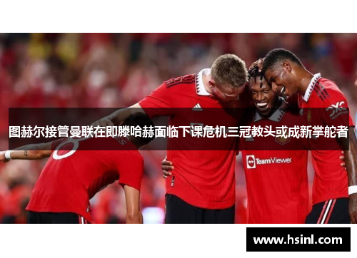 图赫尔接管曼联在即滕哈赫面临下课危机三冠教头或成新掌舵者